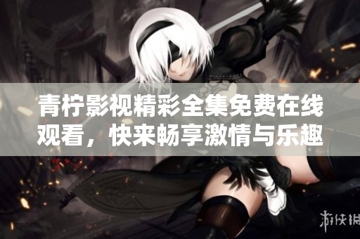 青柠影视精彩全集免费在线观看，快来畅享激情与乐趣