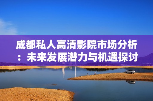 成都私人高清影院市场分析：未来发展潜力与机遇探讨