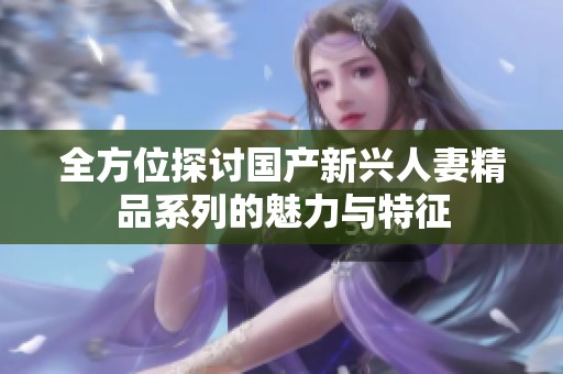 全方位探讨国产新兴人妻精品系列的魅力与特征