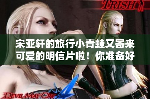 宋亚轩的旅行小青蛙又寄来可爱的明信片啦！你准备好一起云养了吗？