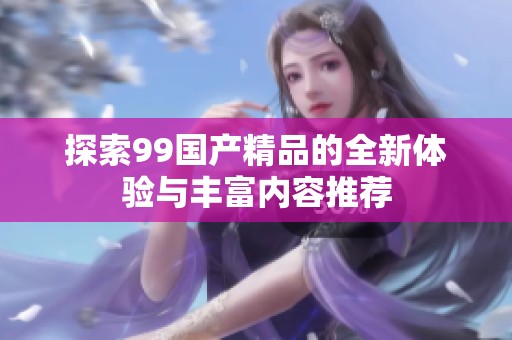 探索99国产精品的全新体验与丰富内容推荐