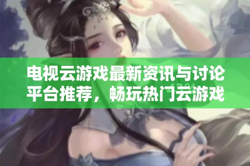 电视云游戏最新资讯与讨论平台推荐，畅玩热门云游戏体验