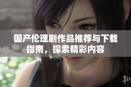 国产伦理剧作品推荐与下载指南，探索精彩内容