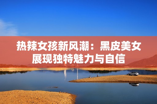 热辣女孩新风潮：黑皮美女展现独特魅力与自信