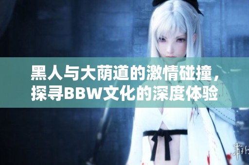 黑人与大荫道的激情碰撞，探寻BBW文化的深度体验