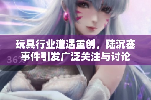 玩具行业遭遇重创，陆沉塞事件引发广泛关注与讨论