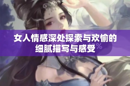女人情感深处探索与欢愉的细腻描写与感受
