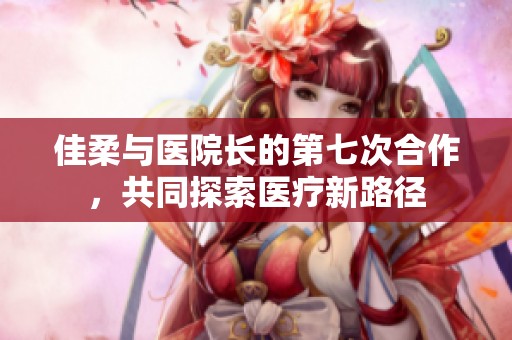 佳柔与医院长的第七次合作，共同探索医疗新路径