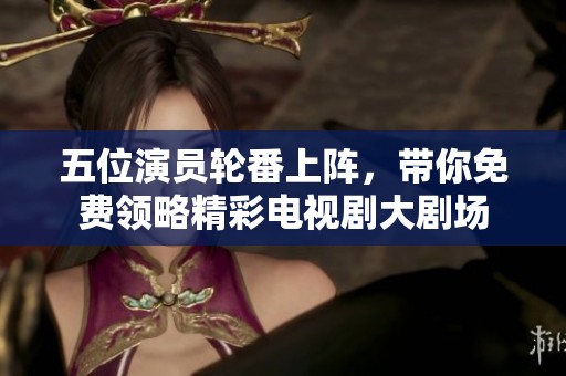 五位演员轮番上阵，带你免费领略精彩电视剧大剧场