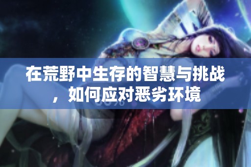 在荒野中生存的智慧与挑战，如何应对恶劣环境