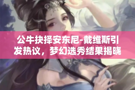 公牛抉择安东尼-戴维斯引发热议，梦幻选秀结果揭晓