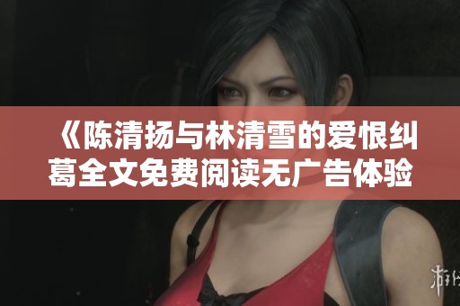《陈清扬与林清雪的爱恨纠葛全文免费阅读无广告体验》