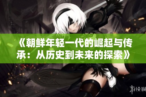 《朝鲜年轻一代的崛起与传承：从历史到未来的探索》