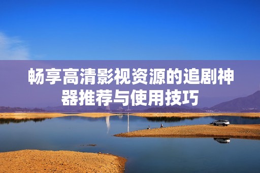 畅享高清影视资源的追剧神器推荐与使用技巧