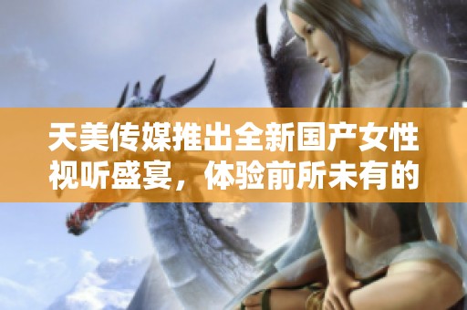 天美传媒推出全新国产女性视听盛宴，体验前所未有的视觉享受