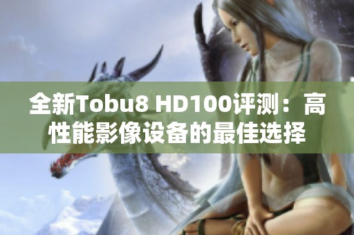全新Tobu8 HD100评测：高性能影像设备的最佳选择