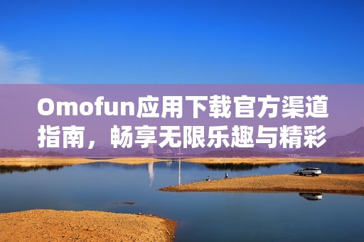 Omofun应用下载官方渠道指南，畅享无限乐趣与精彩体验