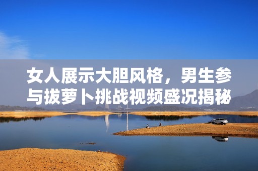 女人展示大胆风格，男生参与拔萝卜挑战视频盛况揭秘