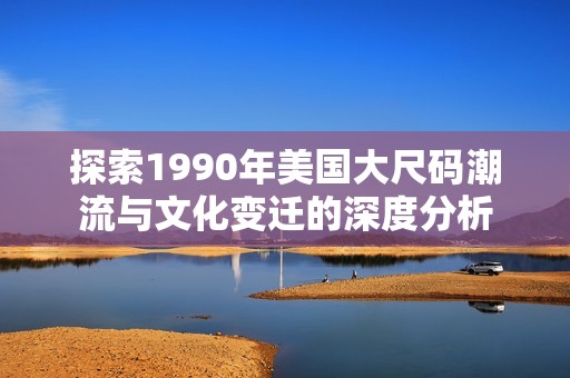 探索1990年美国大尺码潮流与文化变迁的深度分析