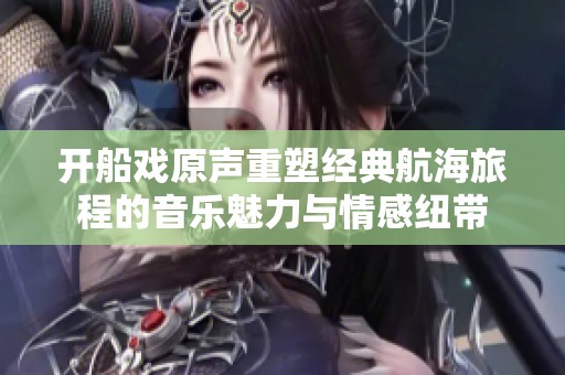 开船戏原声重塑经典航海旅程的音乐魅力与情感纽带