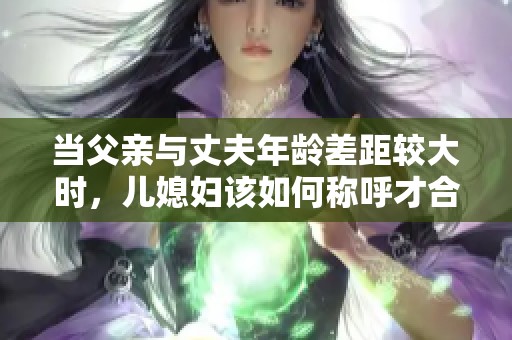 当父亲与丈夫年龄差距较大时，儿媳妇该如何称呼才合适呢