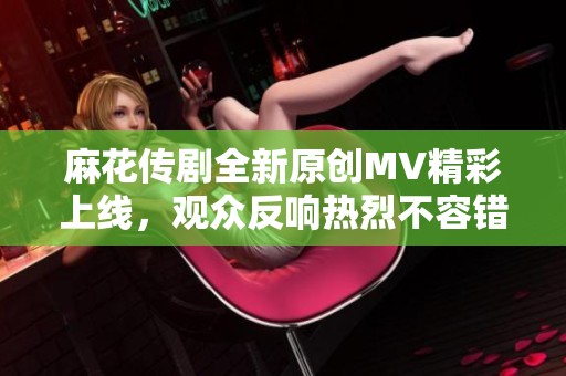 麻花传剧全新原创MV精彩上线，观众反响热烈不容错过