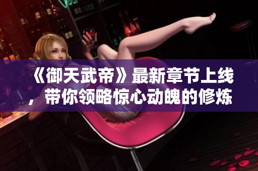 《御天武帝》最新章节上线，带你领略惊心动魄的修炼之旅