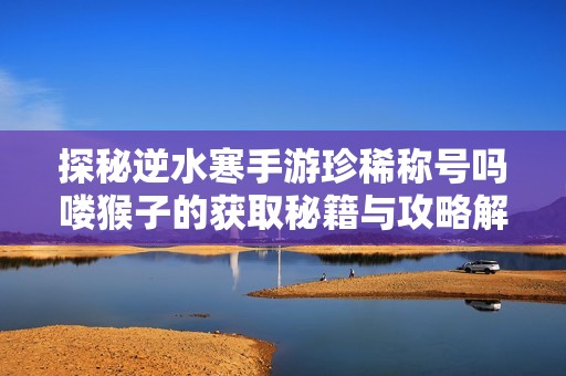 探秘逆水寒手游珍稀称号吗喽猴子的获取秘籍与攻略解析