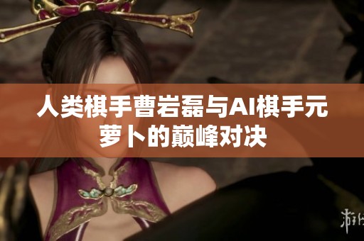 人类棋手曹岩磊与AI棋手元萝卜的巅峰对决