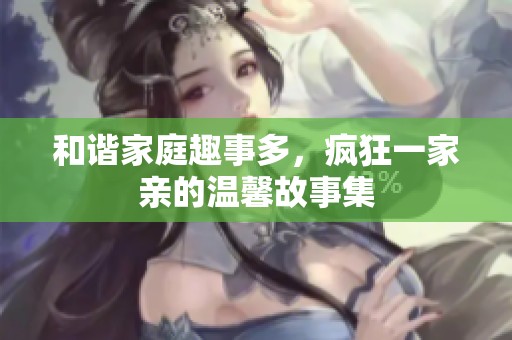 和谐家庭趣事多，疯狂一家亲的温馨故事集