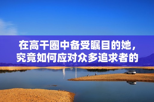 在高干圈中备受瞩目的她，究竟如何应对众多追求者的爱情挑战