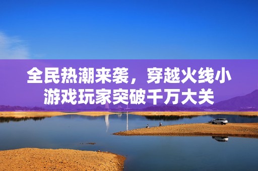 全民热潮来袭，穿越火线小游戏玩家突破千万大关