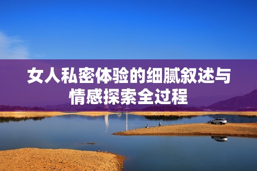 女人私密体验的细腻叙述与情感探索全过程