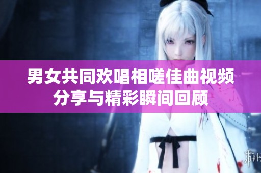 男女共同欢唱相嗟佳曲视频分享与精彩瞬间回顾