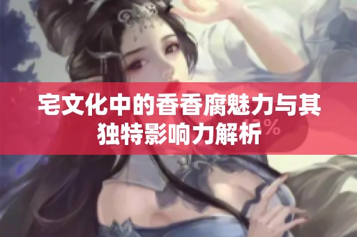 宅文化中的香香腐魅力与其独特影响力解析