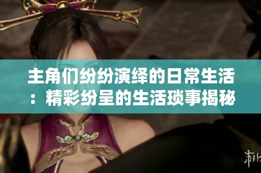 主角们纷纷演绎的日常生活：精彩纷呈的生活琐事揭秘