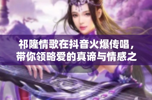 祁隆情歌在抖音火爆传唱，带你领略爱的真谛与情感之美