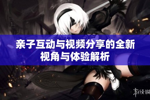 亲子互动与视频分享的全新视角与体验解析