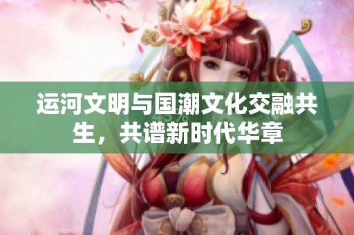运河文明与国潮文化交融共生，共谱新时代华章