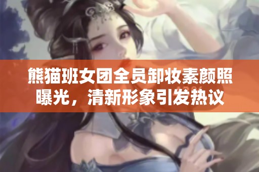 熊猫班女团全员卸妆素颜照曝光，清新形象引发热议