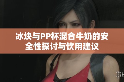 冰块与PP杯混合牛奶的安全性探讨与饮用建议