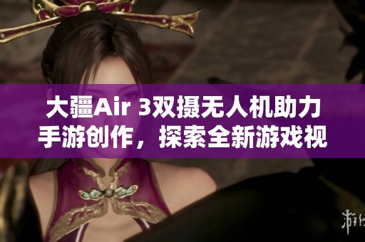 大疆Air 3双摄无人机助力手游创作，探索全新游戏视界