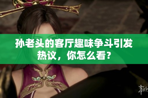 孙老头的客厅趣味争斗引发热议，你怎么看？