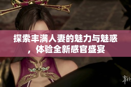 探索丰满人妻的魅力与魅惑，体验全新感官盛宴