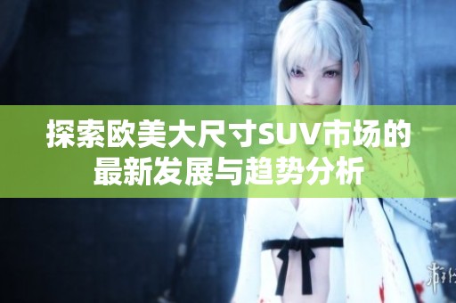 探索欧美大尺寸SUV市场的最新发展与趋势分析