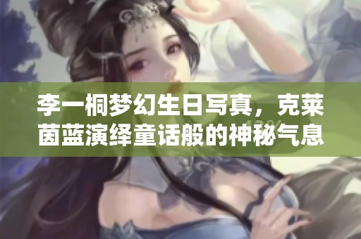 李一桐梦幻生日写真，克莱茵蓝演绎童话般的神秘气息