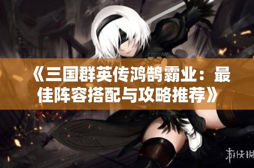 《三国群英传鸿鹄霸业：最佳阵容搭配与攻略推荐》