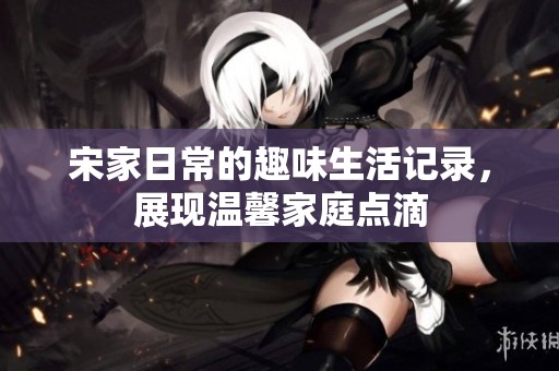 宋家日常的趣味生活记录，展现温馨家庭点滴