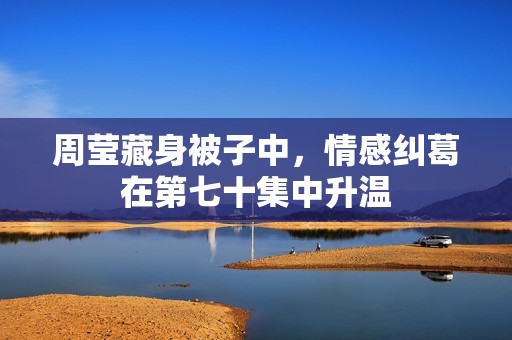 周莹藏身被子中，情感纠葛在第七十集中升温