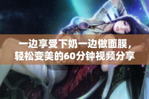 一边享受下奶一边做面膜，轻松变美的60分钟视频分享